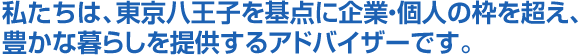 私たちは、東京八王子を基点に企業・個人の枠を超え、豊かな暮らしを提供するアドバイザーです。